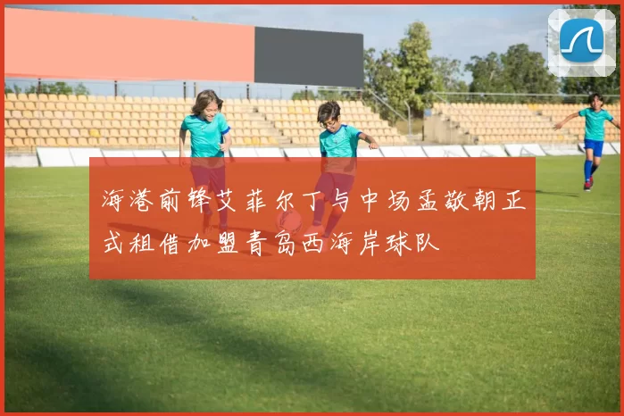海港前锋艾菲尔丁与中场孟敬朝正式租借加盟青岛西海岸球队