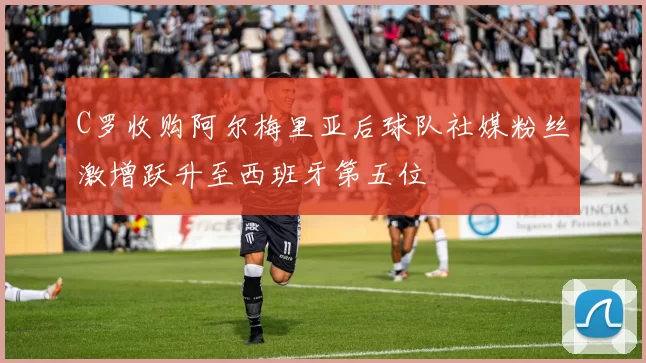 C罗收购阿尔梅里亚后球队社媒粉丝激增跃升至西班牙第五位