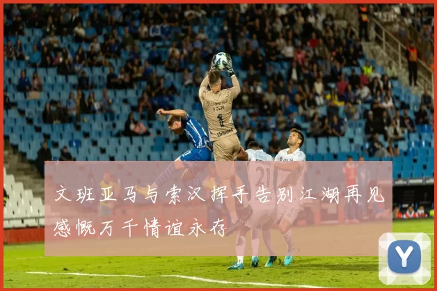 文班亚马与索汉挥手告别江湖再见感慨万千情谊永存