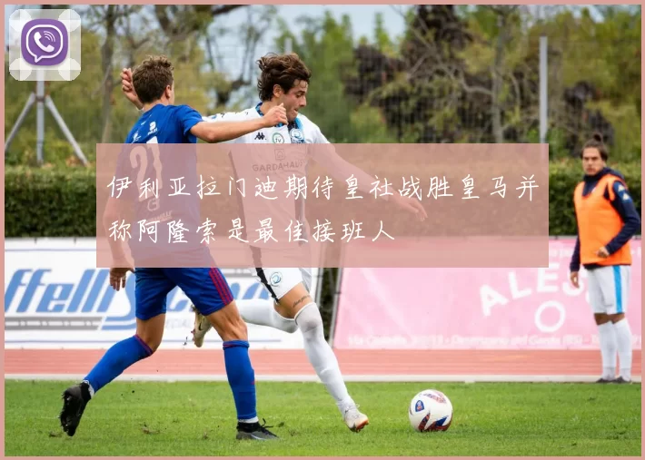 伊利亚拉门迪期待皇社战胜皇马并称阿隆索是最佳接班人