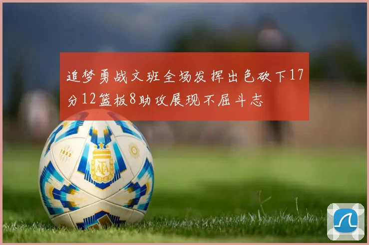 追梦勇战文班全场发挥出色砍下17分12篮板8助攻展现不屈斗志