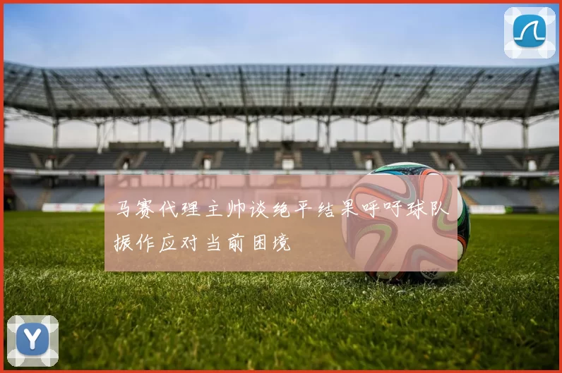 马赛代理主帅谈绝平结果呼吁球队振作应对当前困境