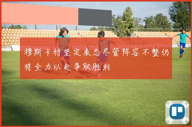 穆斯卡特坚定表态尽管阵容不整仍将全力以赴争取胜利