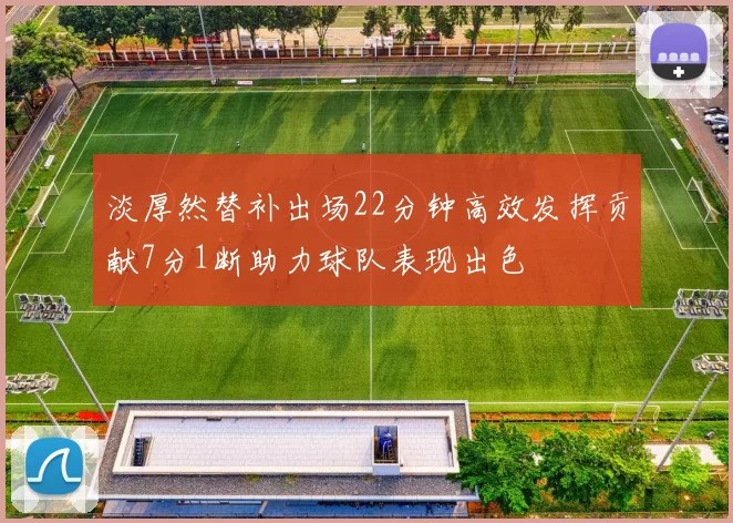 淡厚然替补出场22分钟高效发挥贡献7分1断助力球队表现出色