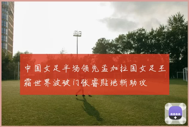 中国女足半场领先孟加拉国女足王霜世界波破门张睿贴地斩助攻