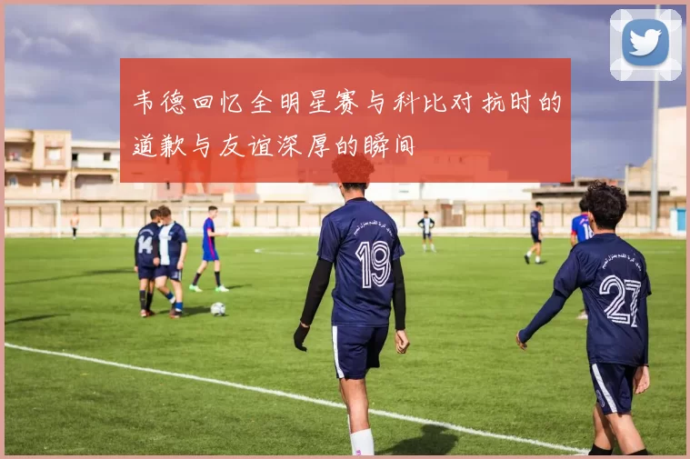 韦德回忆全明星赛与科比对抗时的道歉与友谊深厚的瞬间