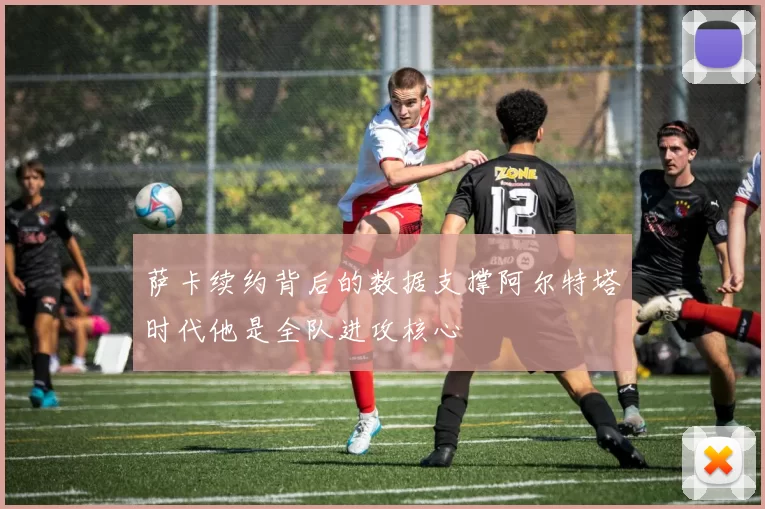 萨卡续约背后的数据支撑阿尔特塔时代他是全队进攻核心