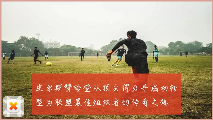皮尔斯赞哈登从顶尖得分手成功转型为联盟最佳组织者的传奇之路