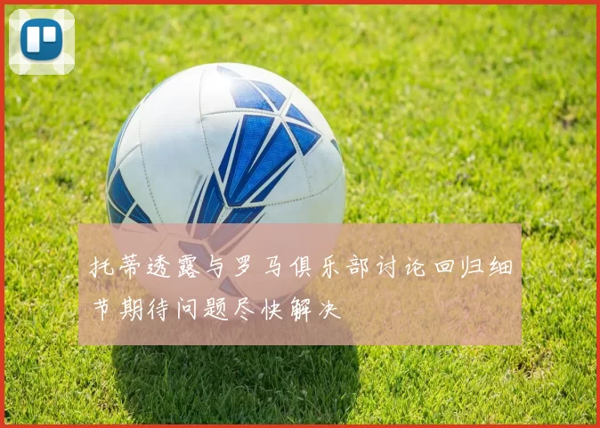 托蒂透露与罗马俱乐部讨论回归细节期待问题尽快解决