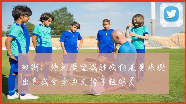 赖斯：热刺渴望战胜我们道曼表现出色我会全力支持年轻球员