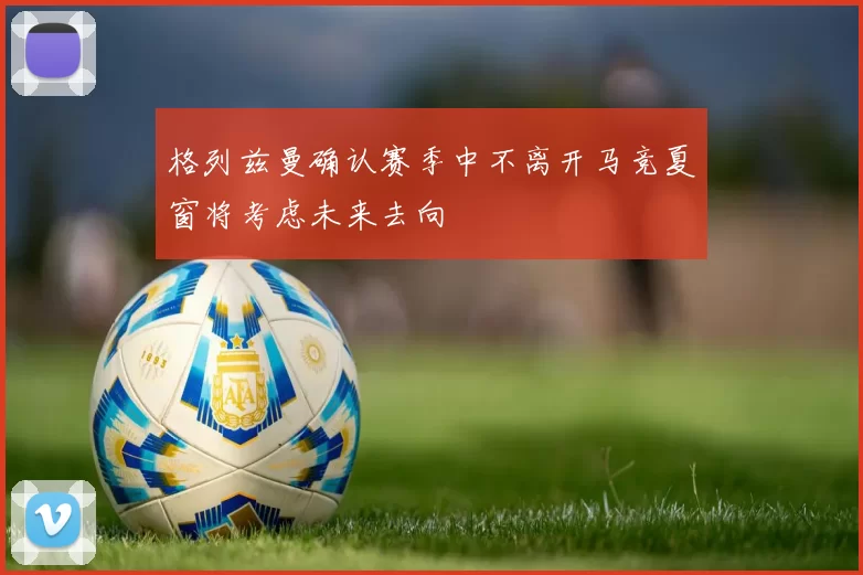 格列兹曼确认赛季中不离开马竞夏窗将考虑未来去向