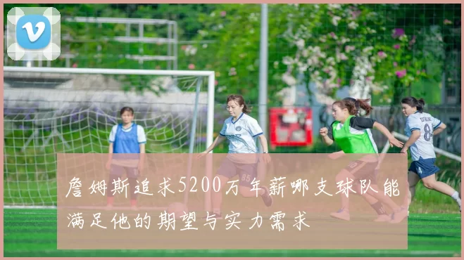 詹姆斯追求5200万年薪哪支球队能满足他的期望与实力需求