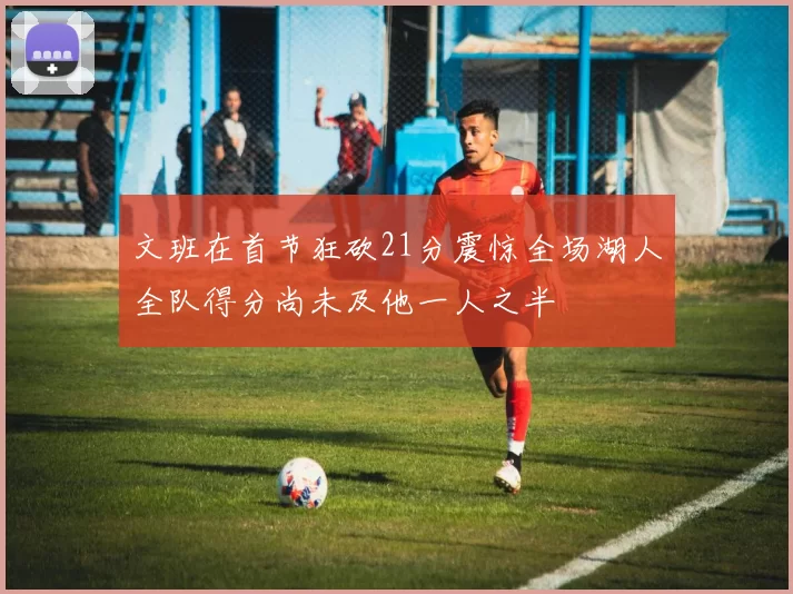 文班在首节狂砍21分震惊全场湖人全队得分尚未及他一人之半