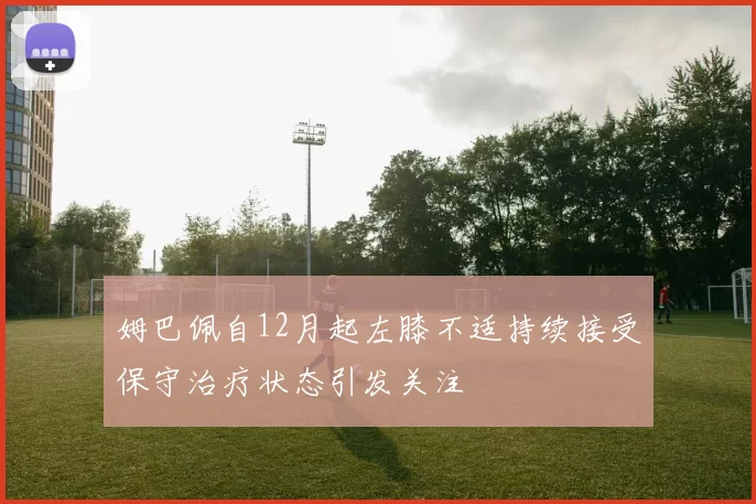 姆巴佩自12月起左膝不适持续接受保守治疗状态引发关注