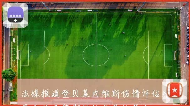 法媒报道登贝莱内维斯伤情评估结果乐观巴黎期待他们尽快复出