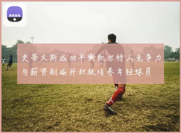 史蒂文斯成功平衡凯尔特人竞争力与薪资削减并积极培养年轻球员