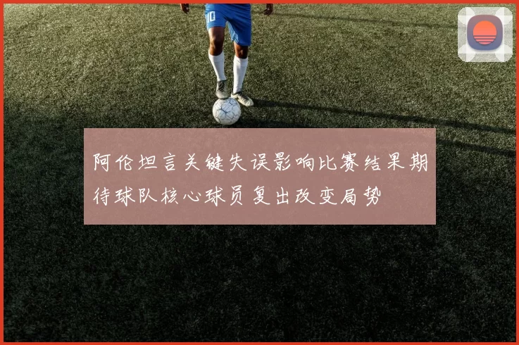 阿伦坦言关键失误影响比赛结果期待球队核心球员复出改变局势