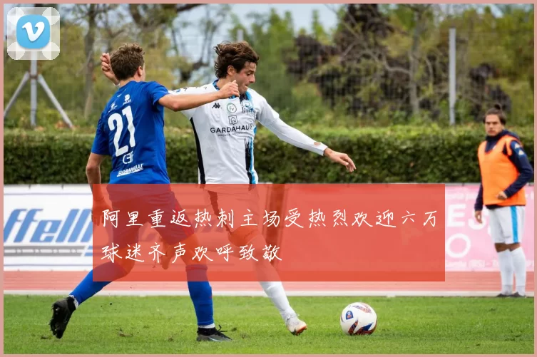 阿里重返热刺主场受热烈欢迎六万球迷齐声欢呼致敬