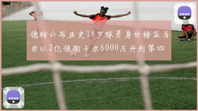 德转公布历史18岁球员身价榜亚马尔以2亿领衔卡尔6000万并列第四