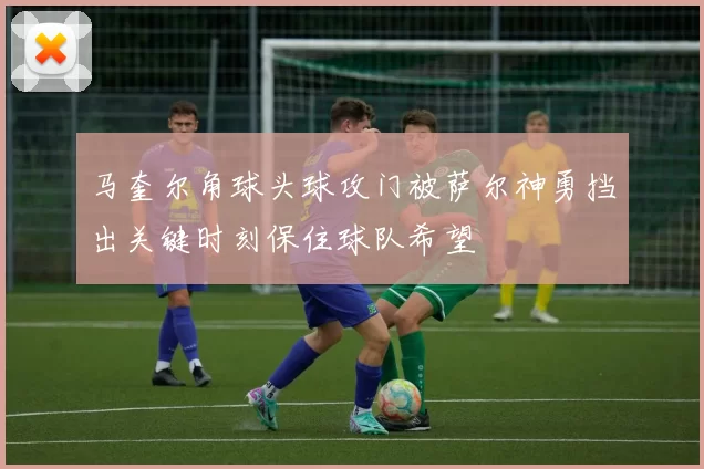 马奎尔角球头球攻门被萨尔神勇挡出关键时刻保住球队希望