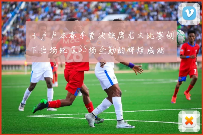 卡卢卢本赛季首次缺席尤文比赛创下出场纪录35场全勤的辉煌成就