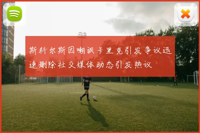 斯科尔斯因嘲讽卡里克引发争议迅速删除社交媒体动态引发热议