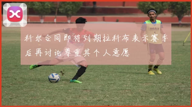 科尔合同即将到期拉科布表示赛季后再讨论尊重其个人意愿